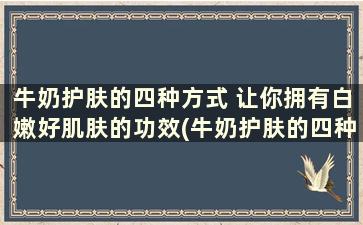 牛奶护肤的四种方式 让你拥有白嫩好肌肤的功效(牛奶护肤的四种方式 让你拥有白嫩好肌肤的美丽)